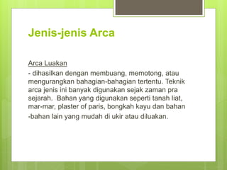 Jenis-jenis Arca
Arca Luakan
- dihasilkan dengan membuang, memotong, atau
mengurangkan bahagian-bahagian tertentu. Teknik
arca jenis ini banyak digunakan sejak zaman pra
sejarah. Bahan yang digunakan seperti tanah liat,
mar-mar, plaster of paris, bongkah kayu dan bahan
-bahan lain yang mudah di ukir atau diluakan.
 