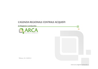 L’AGENZIA REGIONALE CENTRALE ACQUISTI
di Regione Lombardia




Milano, 01/10/2012



                                        www.arca.regione.lombardia.it
 