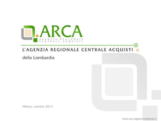 www.arca.regione.lombardia.it
L’ A G E N Z I A R E G I O N A L E C E N T R A L E A C Q U I S T I
della Lombardia
Milano, ottobre 2013
 