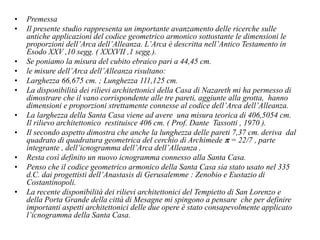 • Premessa
• Il presente studio rappresenta un importante avanzamento delle ricerche sulle
antiche applicazioni del codice geometrico armonico sottostante le dimensioni le
proporzioni dell’Arca dell’Alleanza. L’Arca è descritta nell’Antico Testamento in
Esodo XXV ,10 segg. ( XXXVII ,1 segg.).
• Se poniamo la misura del cubito ebraico pari a 44,45 cm.
• le misure dell’Arca dell’Alleanza risultano:
• Larghezza 66,675 cm. ; Lunghezza 111,125 cm.
• La disponibilità dei rilievi architettonici della Casa di Nazareth mi ha permesso di
dimostrare che il vano corrispondente alle tre pareti, aggiunte alla grotta, hanno
dimensioni e proporzioni strettamente connesse al codice dell’Arca dell’Alleanza.
• La larghezza della Santa Casa viene ad avere una misura teorica di 406,5054 cm.
Il rilievo architettonico restituisce 406 cm. ( Prof. Dante Tassotti , 1970 ).
• Il secondo aspetto dimostra che anche la lunghezza delle pareti 7,37 cm. deriva dal
quadrato di quadratura geometrica del cerchio di Archimede p = 22/7 , parte
integrante , dell’icnogramma dell’Arca dell’Alleanza .
• Resta così definito un nuovo icnogramma connesso alla Santa Casa.
• Penso che il codice geometrico armonico della Santa Casa sia stato usato nel 335
d.C. dai progettisti dell’Anastasis di Gerusalemme : Zenobio e Eustazio di
Costantinopoli.
• La recente disponibilità dei rilievi architettonici del Tempietto di San Lorenzo e
della Porta Grande della città di Mesagne mi spingono a pensare che per definire
importanti aspetti architettonici delle due opere è stato consapevolmente applicato
l’icnogramma della Santa Casa.
 