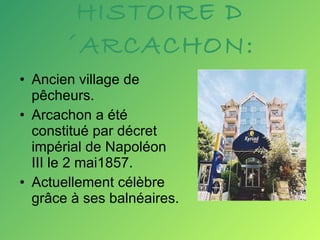 HISTOIRE D´ARCACHON: Ancien village de pêcheurs. Arcachon a été  constitué par décret impérial de Napoléon III le 2 mai1857.  Actuellement célèbre grâce à ses balnéaires. 