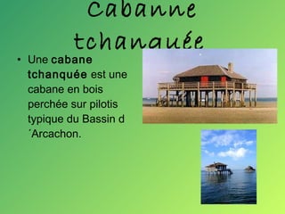 Cabanne tchanquée   Une  cabane tchanquée  est une cabane en bois perchée sur pilotis typique du Bassin d´Arcachon. 