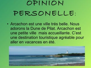 OPINION PERSONELLE :  Arcachon est une ville trés belle. Nous adorons la Dune de Pilat. Arcachon est une petite ville  mais accueillante. C’est une destination touristique agréable pour aller en vacances en été.  