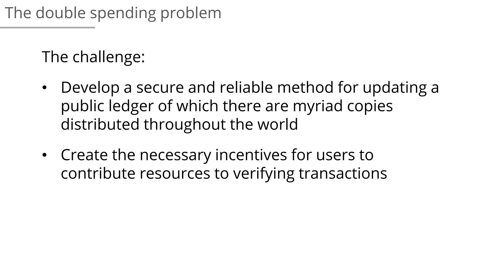 The challenge:
• Develop a secure and reliable method for updating a
public ledger of which there are myriad copies
distributed throughout the world
• Create the necessary incentives for users to
contribute resources to verifying transactions
The double spending problem
 