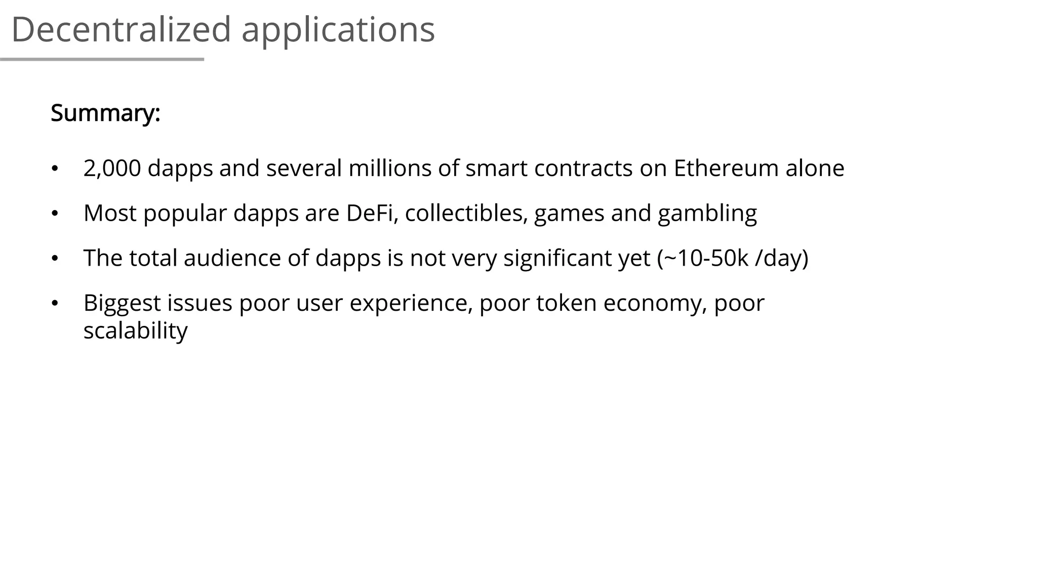 Decentralized applications
Summary:
• 2,000 dapps and several millions of smart contracts on Ethereum alone
• Most popular dapps are DeFi, collectibles, games and gambling
• The total audience of dapps is not very significant yet (~10-50k /day)
• Biggest issues poor user experience, poor token economy, poor
scalability
 
