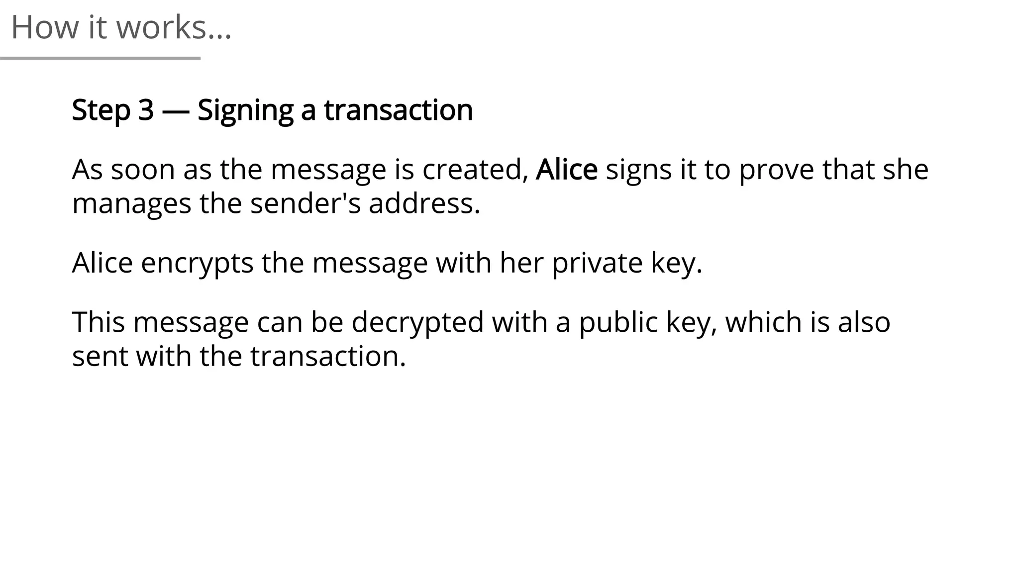 Step 3 — Signing a transaction
As soon as the message is created, Alice signs it to prove that she
manages the sender's address.
Alice encrypts the message with her private key.
This message can be decrypted with a public key, which is also
sent with the transaction.
How it works…
 