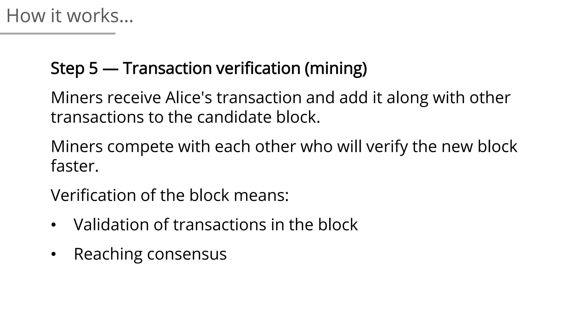 Step 5 — Transaction verification (mining)
Miners receive Alice's transaction and add it along with other
transactions to the candidate block.
Miners compete with each other who will verify the new block
faster.
Verification of the block means:
• Validation of transactions in the block
• Reaching consensus
How it works…
 