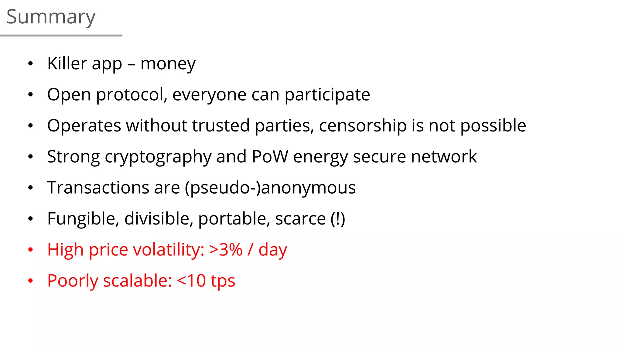 • Killer app – money
• Open protocol, everyone can participate
• Operates without trusted parties, censorship is not possible
• Strong cryptography and PoW energy secure network
• Transactions are (pseudo-)anonymous
• Fungible, divisible, portable, scarce (!)
• High price volatility: >3% / day
• Poorly scalable: <10 tps
Summary
 