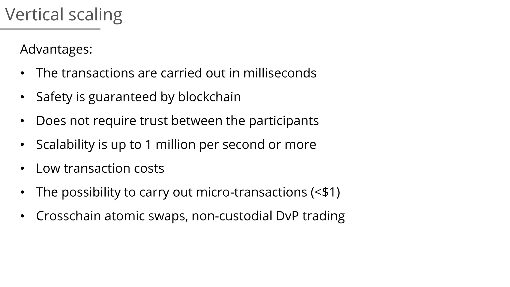 Vertical scaling
Advantages:
• The transactions are carried out in milliseconds
• Safety is guaranteed by blockchain
• Does not require trust between the participants
• Scalability is up to 1 million per second or more
• Low transaction costs
• The possibility to carry out micro-transactions (<$1)
• Crosschain atomic swaps, non-custodial DvP trading
 