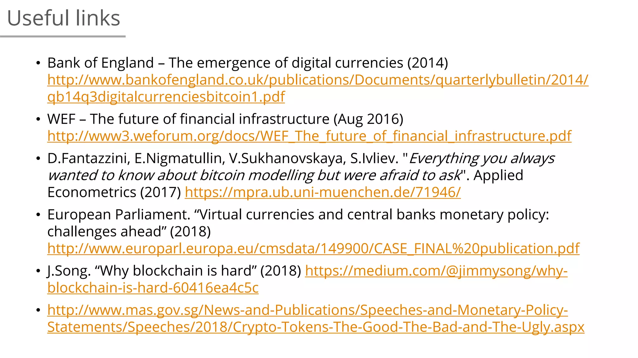 • Bank of England – The emergence of digital currencies (2014)
http://www.bankofengland.co.uk/publications/Documents/quarterlybulletin/2014/
qb14q3digitalcurrenciesbitcoin1.pdf
• WEF – The future of financial infrastructure (Aug 2016)
http://www3.weforum.org/docs/WEF_The_future_of_financial_infrastructure.pdf
• D.Fantazzini, E.Nigmatullin, V.Sukhanovskaya, S.Ivliev. "Everything you always
wanted to know about bitcoin modelling but were afraid to ask". Applied
Econometrics (2017) https://mpra.ub.uni-muenchen.de/71946/
• European Parliament. “Virtual currencies and central banks monetary policy:
challenges ahead” (2018)
http://www.europarl.europa.eu/cmsdata/149900/CASE_FINAL%20publication.pdf
• J.Song. “Why blockchain is hard” (2018) https://medium.com/@jimmysong/why-
blockchain-is-hard-60416ea4c5c
• http://www.mas.gov.sg/News-and-Publications/Speeches-and-Monetary-Policy-
Statements/Speeches/2018/Crypto-Tokens-The-Good-The-Bad-and-The-Ugly.aspx
Useful links
 