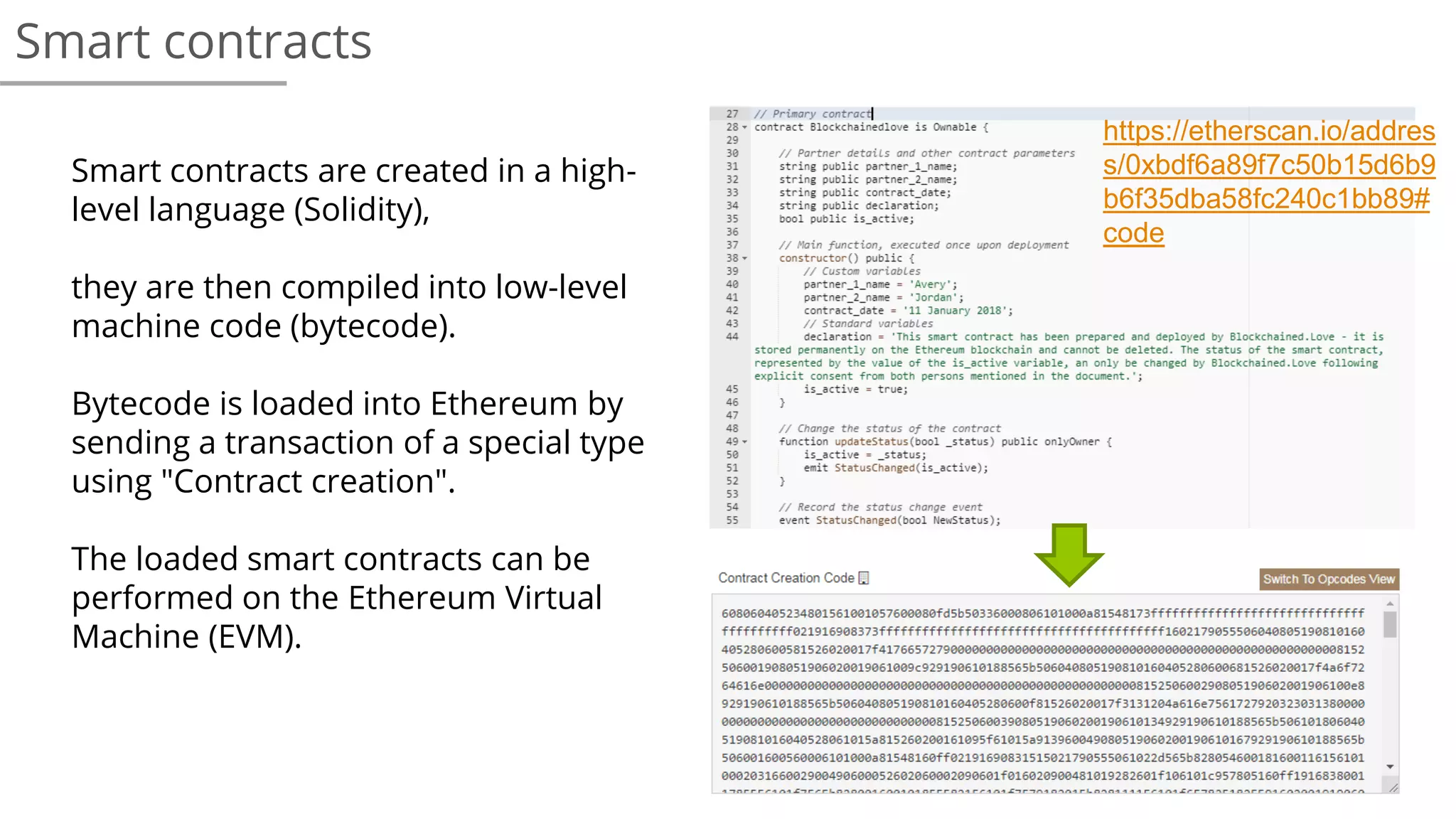 Smart contracts
Smart contracts are created in a high-
level language (Solidity),
they are then compiled into low-level
machine code (bytecode).
Bytecode is loaded into Ethereum by
sending a transaction of a special type
using "Contract creation".
The loaded smart contracts can be
performed on the Ethereum Virtual
Machine (EVM).
https://etherscan.io/addres
s/0xbdf6a89f7c50b15d6b9
b6f35dba58fc240c1bb89#
code
 