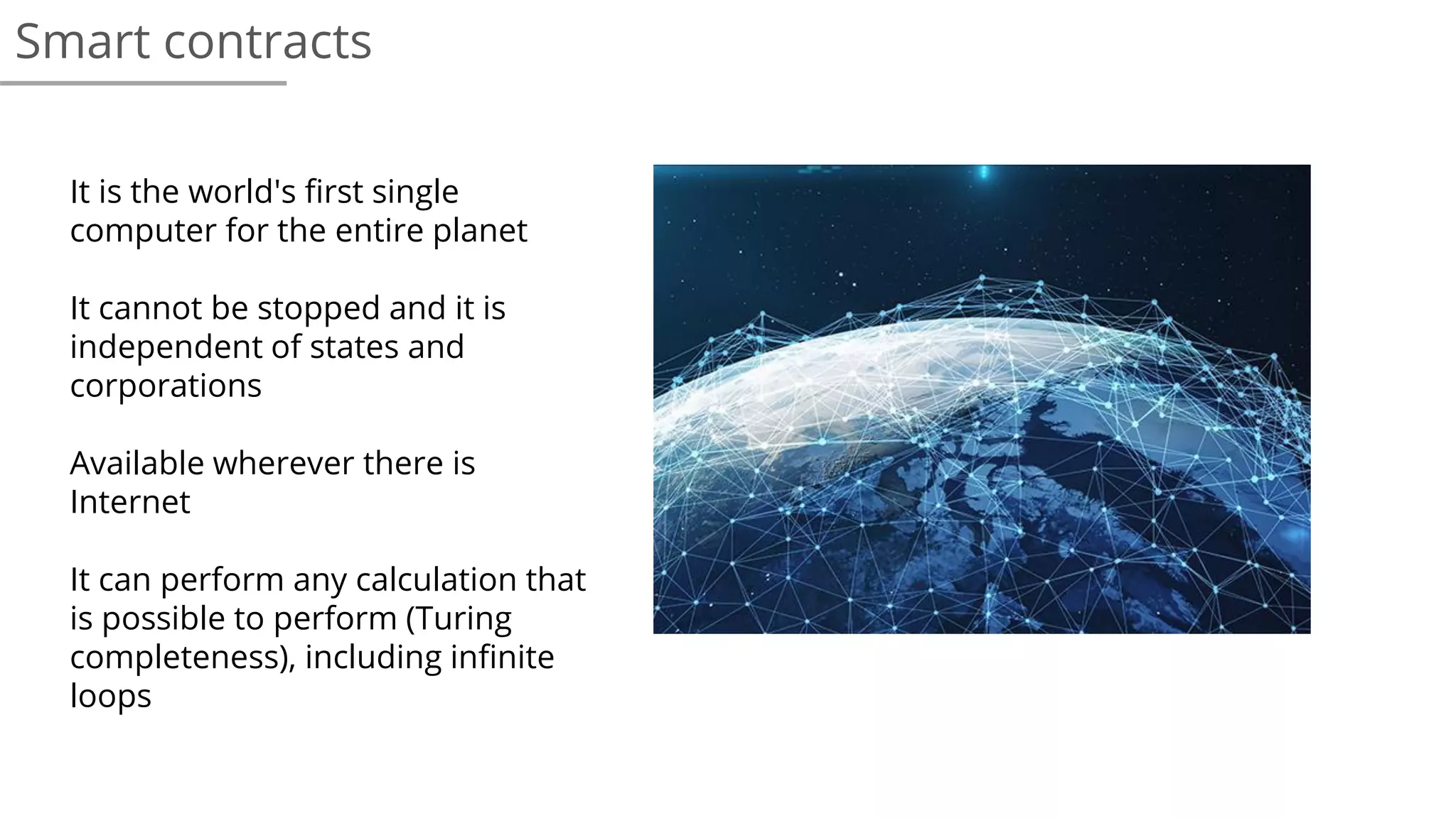 Smart contracts
It is the world's first single
computer for the entire planet
It cannot be stopped and it is
independent of states and
corporations
Available wherever there is
Internet
It can perform any calculation that
is possible to perform (Turing
completeness), including infinite
loops
 