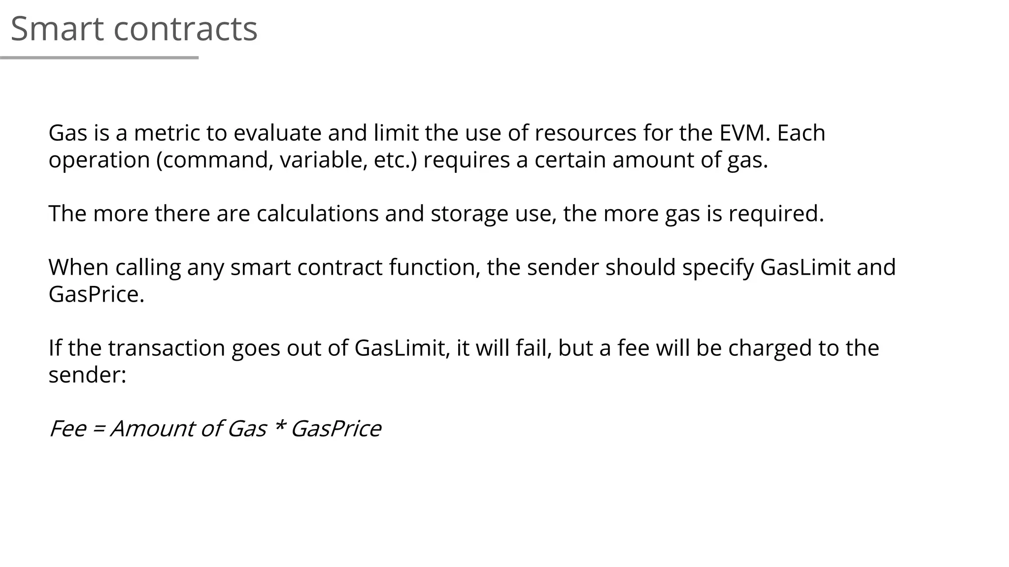 Smart contracts
Gas is a metric to evaluate and limit the use of resources for the EVM. Each
operation (command, variable, etc.) requires a certain amount of gas.
The more there are calculations and storage use, the more gas is required.
When calling any smart contract function, the sender should specify GasLimit and
GasPrice.
If the transaction goes out of GasLimit, it will fail, but a fee will be charged to the
sender:
Fee = Amount of Gas * GasPrice
 
