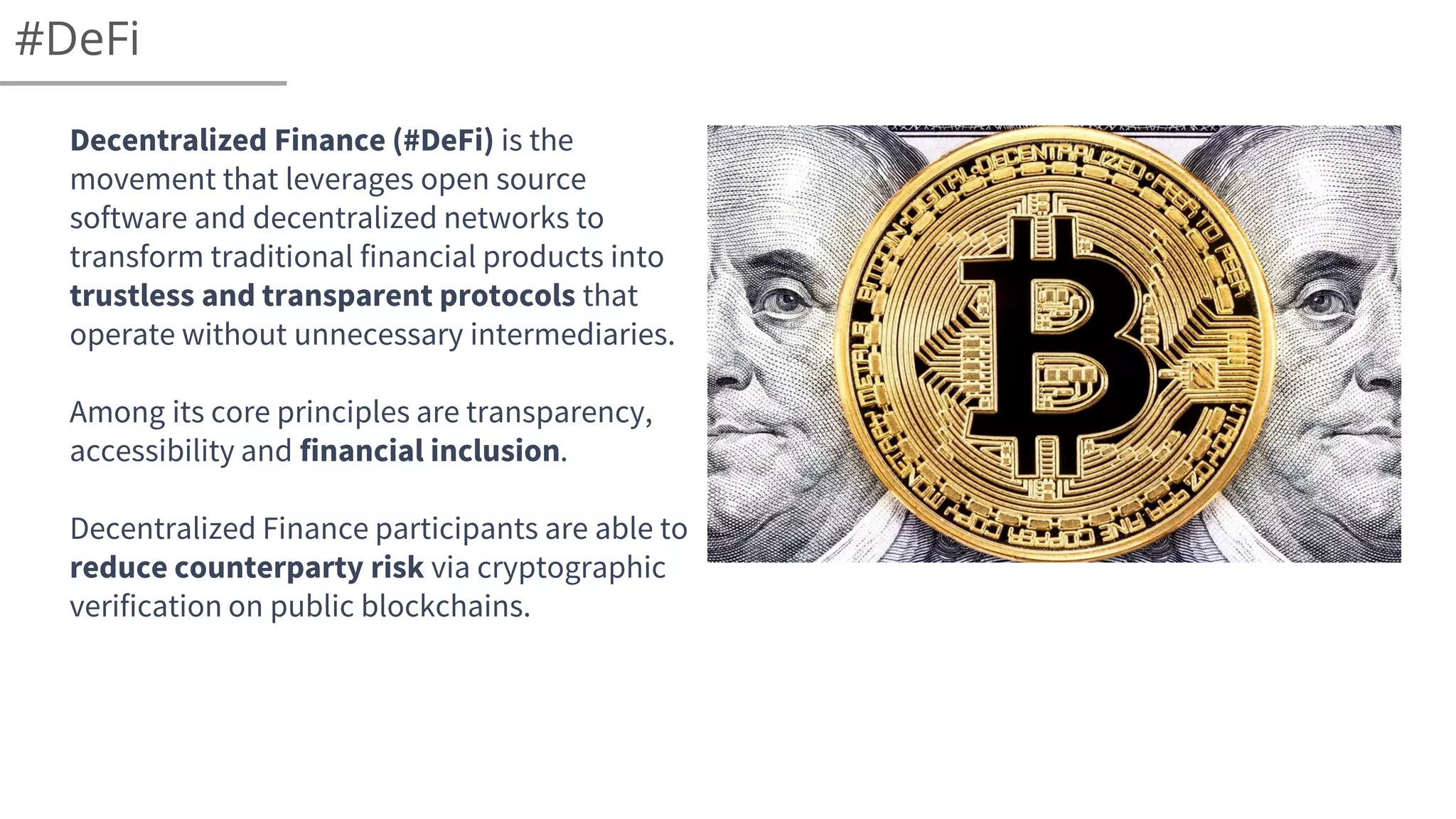 #DeFi
Decentralized Finance (#DeFi) is the
movement that leverages open source
software and decentralized networks to
transform traditional financial products into
trustless and transparent protocols that
operate without unnecessary intermediaries.
Among its core principles are transparency,
accessibility and financial inclusion.
Decentralized Finance participants are able to
reduce counterparty risk via cryptographic
verification on public blockchains.
 