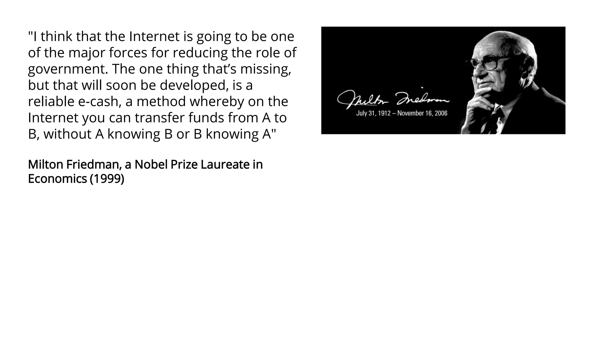 "I think that the Internet is going to be one
of the major forces for reducing the role of
government. The one thing that’s missing,
but that will soon be developed, is a
reliable e-cash, a method whereby on the
Internet you can transfer funds from A to
B, without A knowing B or B knowing A"
Milton Friedman, a Nobel Prize Laureate in
Economics (1999)
 