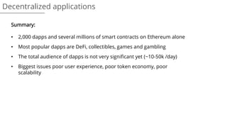 Decentralized applications
Summary:
• 2,000 dapps and several millions of smart contracts on Ethereum alone
• Most popular dapps are DeFi, collectibles, games and gambling
• The total audience of dapps is not very significant yet (~10-50k /day)
• Biggest issues poor user experience, poor token economy, poor
scalability
 