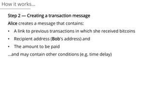 Step 2 — Creating a transaction message
Alice creates a message that contains:
• A link to previous transactions in which she received bitcoins
• Recipient address (Bob's address) and
• The amount to be paid
...and may contain other conditions (e.g. time delay)
How it works…
 