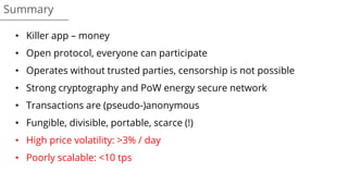 • Killer app – money
• Open protocol, everyone can participate
• Operates without trusted parties, censorship is not possible
• Strong cryptography and PoW energy secure network
• Transactions are (pseudo-)anonymous
• Fungible, divisible, portable, scarce (!)
• High price volatility: >3% / day
• Poorly scalable: <10 tps
Summary
 