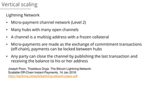 Vertical scaling
Lightning Network
• Micro-payment channel network (Level 2)
• Many hubs with many open channels
• A channel is a multisig address with a frozen collateral
• Micro-payments are made as the exchange of commitment transactions
(off-chain), payments can be locked between hubs
• Any party can close the channel by publishing the last transaction and
receiving the balance to his or her address
Joseph Poon, Thaddeus Dryja. The Bitcoin Lightning Network:
Scalable Off-Chain Instant Payments, 14 Jan 2016
https://lightning.network/lightning-network-paper.pdf
 
