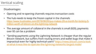Vertical scaling
Disadvantages:
• Opening and re-opening channels requires transaction costs
• The hub needs to keep the frozen capital in the channels
https://www.trustnodes.com/2019/08/20/guy-makes-20-a-month-for-locking-5-
million-worth-of-bitcoin-on-the-lightning-network
• The average amount of collateral in the channels is small ($20), payments
over $5 can be a problem
• "Sending payments using the Lightning Network is cheaper than the regular
Bitcoin network, but suffers from routing errors and wallet bugs that make it
impractical even for highly technical users” https://news.bitcoin.com/a-look-
at-what-it-was-like-to-operate-the-lightning-networks-largest-node/
 