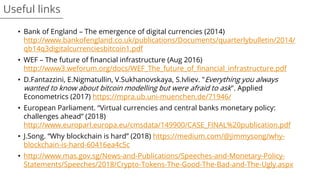 • Bank of England – The emergence of digital currencies (2014)
http://www.bankofengland.co.uk/publications/Documents/quarterlybulletin/2014/
qb14q3digitalcurrenciesbitcoin1.pdf
• WEF – The future of financial infrastructure (Aug 2016)
http://www3.weforum.org/docs/WEF_The_future_of_financial_infrastructure.pdf
• D.Fantazzini, E.Nigmatullin, V.Sukhanovskaya, S.Ivliev. "Everything you always
wanted to know about bitcoin modelling but were afraid to ask". Applied
Econometrics (2017) https://mpra.ub.uni-muenchen.de/71946/
• European Parliament. “Virtual currencies and central banks monetary policy:
challenges ahead” (2018)
http://www.europarl.europa.eu/cmsdata/149900/CASE_FINAL%20publication.pdf
• J.Song. “Why blockchain is hard” (2018) https://medium.com/@jimmysong/why-
blockchain-is-hard-60416ea4c5c
• http://www.mas.gov.sg/News-and-Publications/Speeches-and-Monetary-Policy-
Statements/Speeches/2018/Crypto-Tokens-The-Good-The-Bad-and-The-Ugly.aspx
Useful links
 