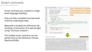 Smart contracts
Smart contracts are created in a high-
level language (Solidity),
they are then compiled into low-level
machine code (bytecode).
Bytecode is loaded into Ethereum by
sending a transaction of a special type
using "Contract creation".
The loaded smart contracts can be
performed on the Ethereum Virtual
Machine (EVM).
https://etherscan.io/addres
s/0xbdf6a89f7c50b15d6b9
b6f35dba58fc240c1bb89#
code
 