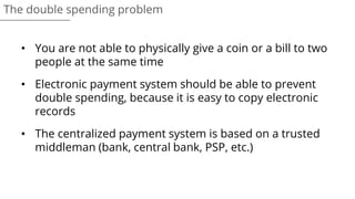 • You are not able to physically give a coin or a bill to two
people at the same time
• Electronic payment system should be able to prevent
double spending, because it is easy to copy electronic
records
• The centralized payment system is based on a trusted
middleman (bank, central bank, PSP, etc.)
The double spending problem
 