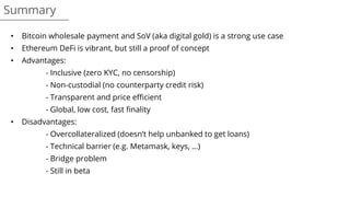 Summary
• Bitcoin wholesale payment and SoV (aka digital gold) is a strong use case
• Ethereum DeFi is vibrant, but still a proof of concept
• Advantages:
- Inclusive (zero KYC, no censorship)
- Non-custodial (no counterparty credit risk)
- Transparent and price efficient
- Global, low cost, fast finality
• Disadvantages:
- Overcollateralized (doesn’t help unbanked to get loans)
- Technical barrier (e.g. Metamask, keys, …)
- Bridge problem
- Still in beta
 