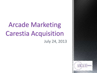 July 24, 2013
Arcade Marketing
Carestia Acquisition
 