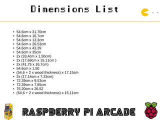 Dimensions List
RASPBERRY PI ARCADE
● 54,6cm x 31,70cm
● 54,6cm x 16,7cm
● 54,6cm x 13,3cm
● 54,6cm x 26,53cm
● 54,6cm x 43,39
● 54,6cm x 35cm
● 2x (33,4cm x 1,50cm)
● 2x (17,69cm x 15,11cm )
● 2x (41,75 x 16,7cm)
● 54,6cm x 1,50
● (54,6 + 2 x wood thickness) x 17,15cm
● 2x (17,14cm x 7,33cm)
● 72,39cm x 9,53cm
● 72,39cm x 7,85cm
● 76,20cm x 26,52
● (54,6 + 2 x wood thickness) x 15,11cm
 