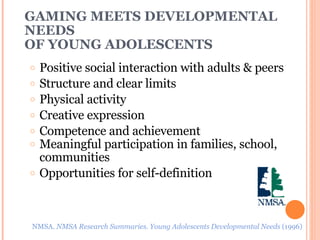 GAMING MEETS DEVELOPMENTAL NEEDS  OF YOUNG ADOLESCENTS Positive social interaction with adults & peers Structure and clear limits Physical activity Creative expression Competence and achievement Meaningful participation in families, school, communities Opportunities for self-definition NMSA.  NMSA Research Summaries. Young Adolescents Developmental Needs  (1996) 
