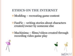 ETHICS ON THE INTERNET Modding – recreating game content FanFic – writing stories about characters created/owner by someone else Machinima – films/videos created through recording video game play 