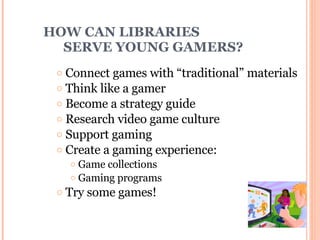 HOW CAN LIBRARIES    SERVE YOUNG GAMERS? Connect games with “traditional” materials Think like a gamer Become a strategy guide Research video game culture Support gaming  Create a gaming experience: Game collections Gaming programs Try some games! 