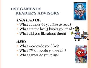 USE GAMES IN    READER'S ADVISORY INSTEAD OF:  What authors do you like to read? What are the last 3 books you read? What did you like about them? ASK:  What movies do you like?  What TV shows do you watch?  What games do you play? 