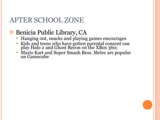 AFTER SCHOOL ZONE Benicia Public Library , CA Hanging out, snacks and playing games encourages Kids and teens who have gotten parental consent can play Halo 2 and Ghost Recon on the XBox 360; Mario Kart and Super Smash Bros. Melee are popular on Gamecube 