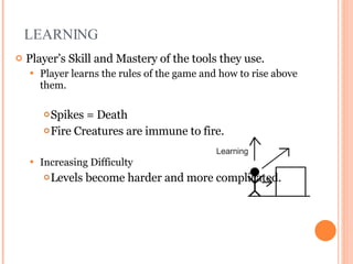 LEARNING Player’s Skill and Mastery of the tools they use. Player learns the rules of the game and how to rise above them. Spikes = Death Fire Creatures are immune to fire. Increasing Difficulty Levels become harder and more complicated. Game design slides courtesy of Chris Castaldi http://www.echoshard.com 
