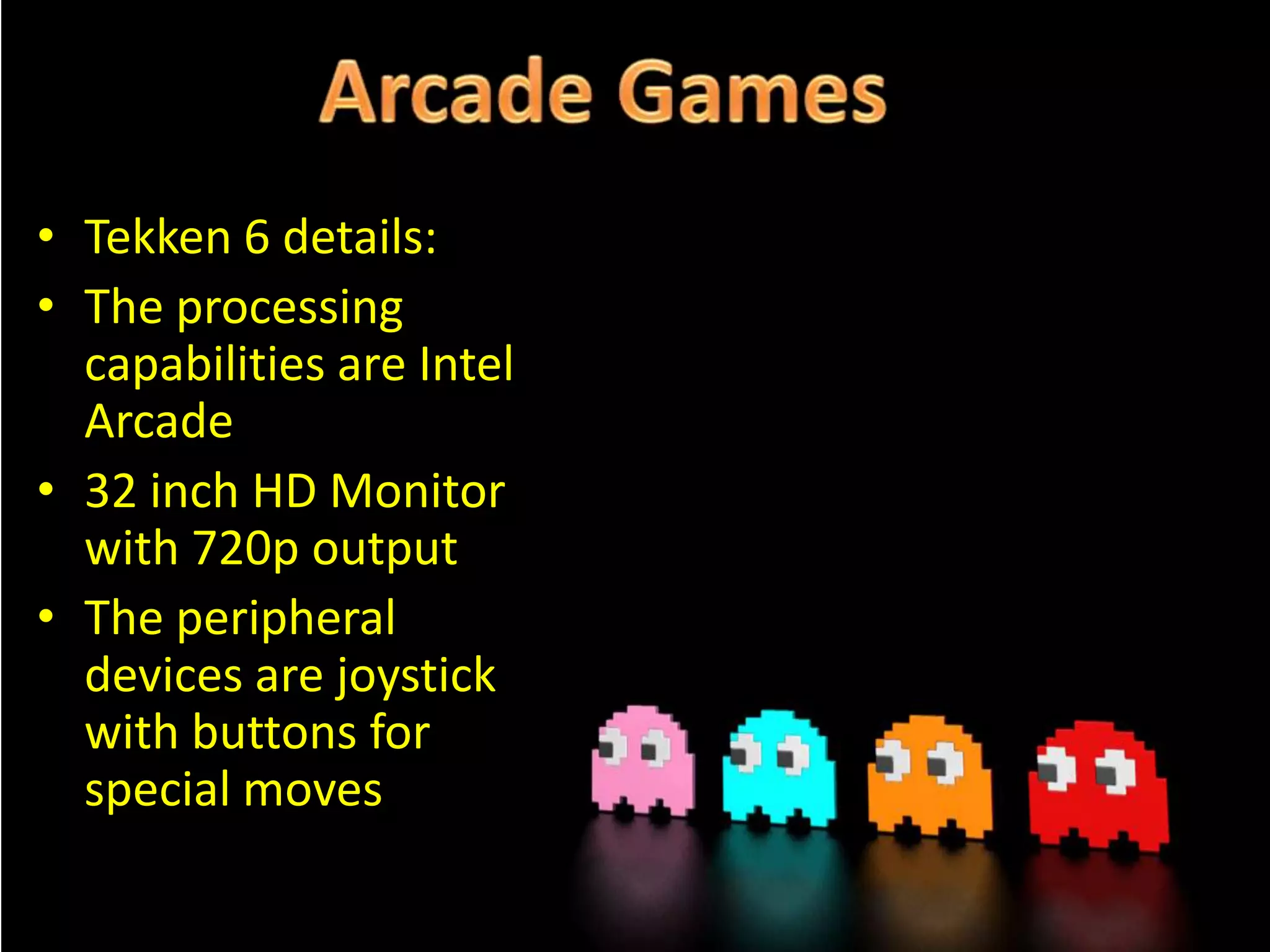 • Tekken 6 details:
• The processing
capabilities are Intel
Arcade
• 32 inch HD Monitor
with 720p output
• The peripheral
devices are joystick
with buttons for
special moves

 