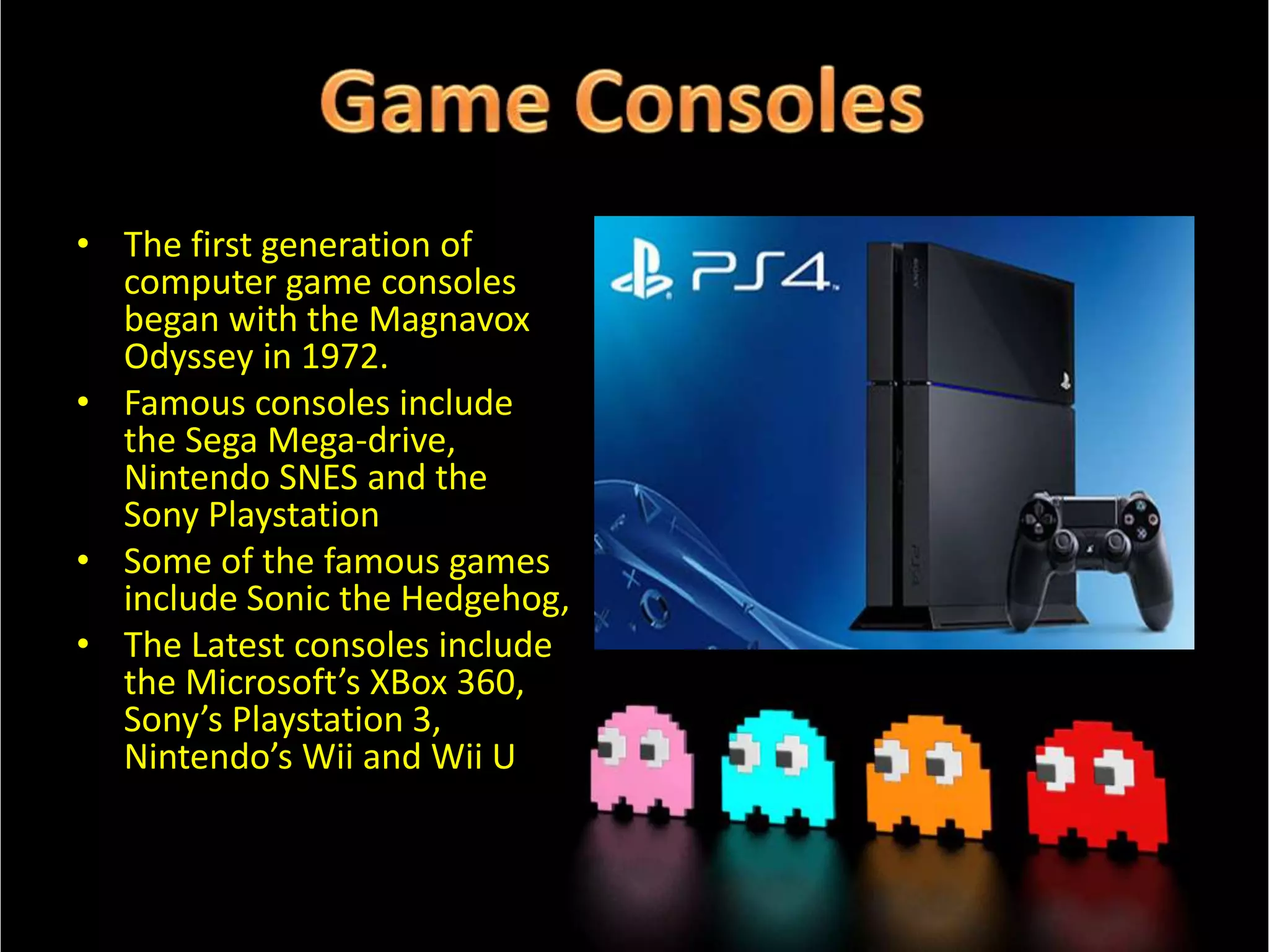 • The first generation of
computer game consoles
began with the Magnavox
Odyssey in 1972.
• Famous consoles include
the Sega Mega-drive,
Nintendo SNES and the
Sony Playstation
• Some of the famous games
include Sonic the Hedgehog,
• The Latest consoles include
the Microsoft’s XBox 360,
Sony’s Playstation 3,
Nintendo’s Wii and Wii U

 
