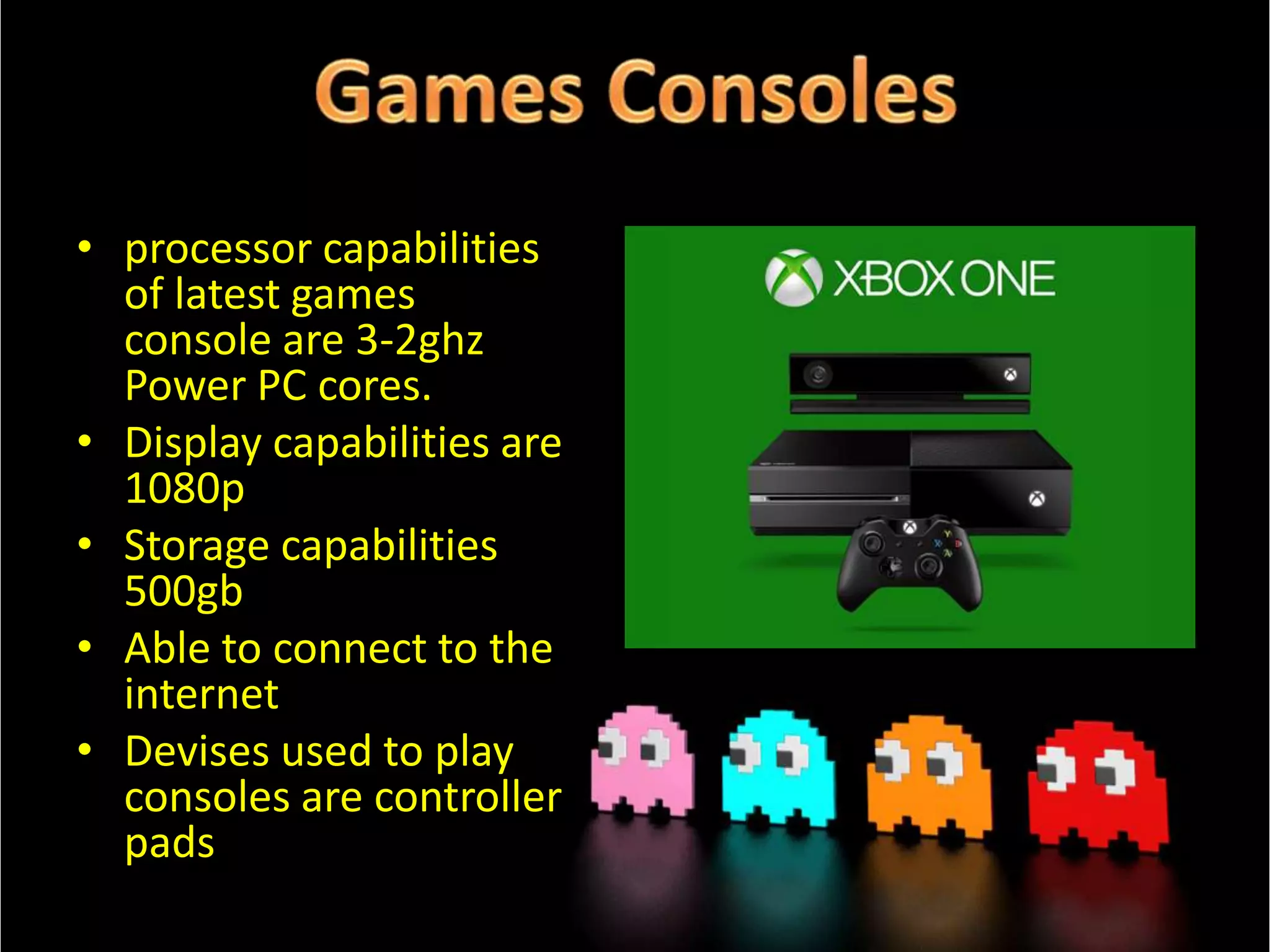 • processor capabilities
of latest games
console are 3-2ghz
Power PC cores.
• Display capabilities are
1080p
• Storage capabilities
500gb
• Able to connect to the
internet
• Devises used to play
consoles are controller
pads

 