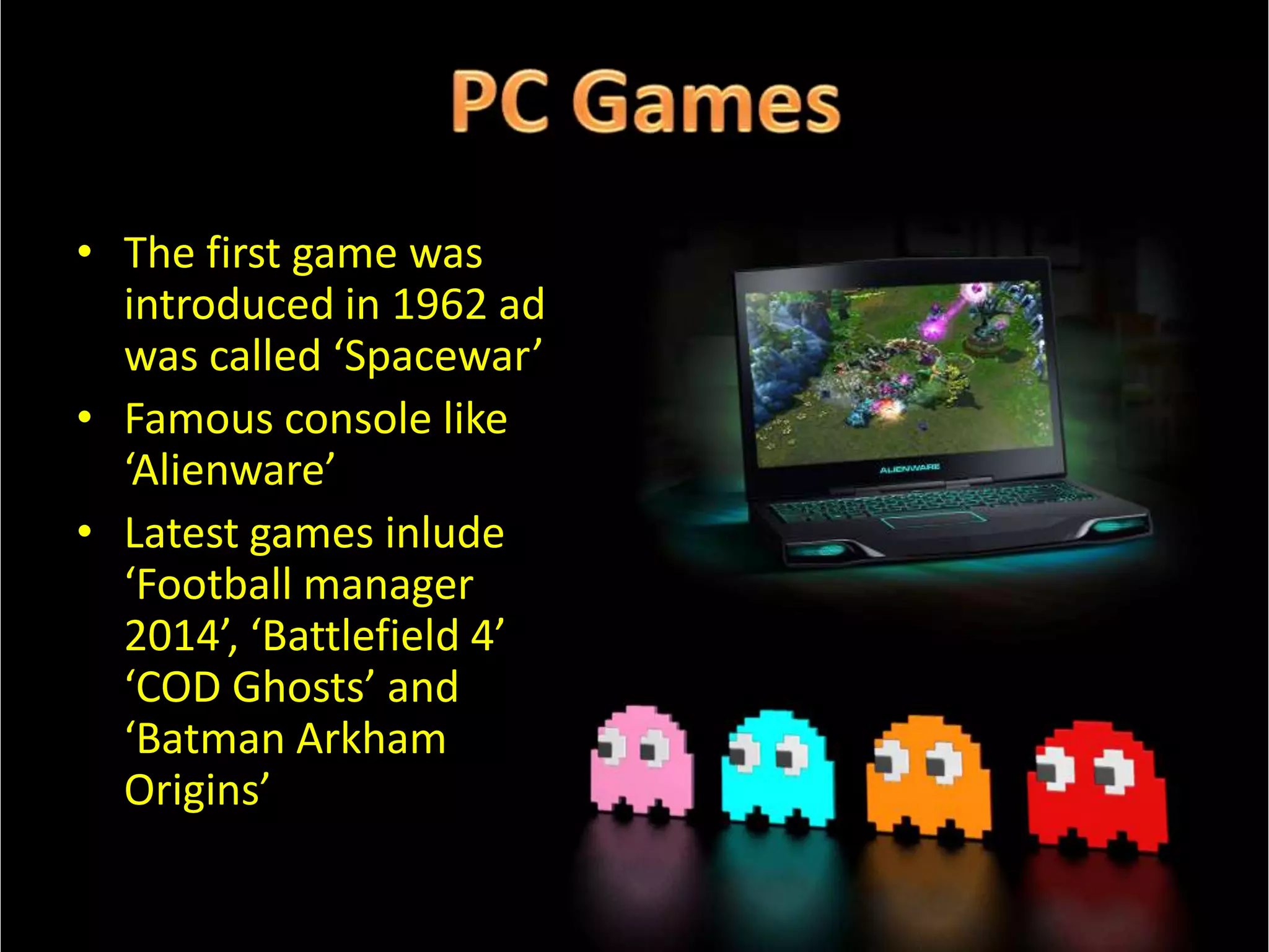 • The first game was
introduced in 1962 ad
was called ‘Spacewar’
• Famous console like
‘Alienware’
• Latest games inlude
‘Football manager
2014’, ‘Battlefield 4’
‘COD Ghosts’ and
‘Batman Arkham
Origins’

 