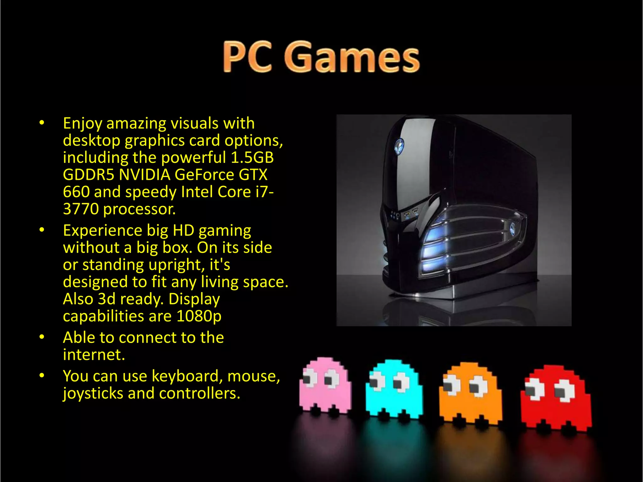 • Enjoy amazing visuals with
desktop graphics card options,
including the powerful 1.5GB
GDDR5 NVIDIA GeForce GTX
660 and speedy Intel Core i73770 processor.
• Experience big HD gaming
without a big box. On its side
or standing upright, it's
designed to fit any living space.
Also 3d ready. Display
capabilities are 1080p
• Able to connect to the
internet.
• You can use keyboard, mouse,
joysticks and controllers.

 