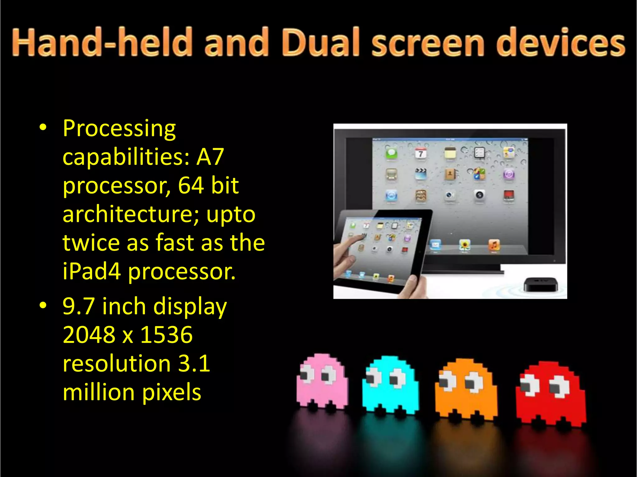 • Processing
capabilities: A7
processor, 64 bit
architecture; upto
twice as fast as the
iPad4 processor.
• 9.7 inch display
2048 x 1536
resolution 3.1
million pixels

 