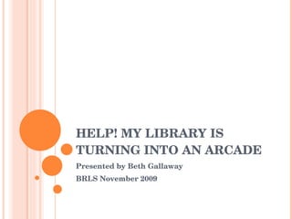 HELP! MY LIBRARY IS TURNING INTO AN ARCADE Presented by Beth Gallaway BRLS November 2009 
