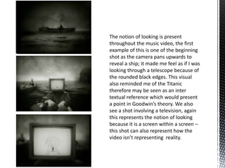 The notion of looking is present
throughout the music video, the first
example of this is one of the beginning
shot as the camera pans upwards to
reveal a ship; it made me feel as if I was
looking through a telescope because of
the rounded black edges. This visual
also reminded me of the Titanic
therefore may be seen as an inter
textual reference which would present
a point in Goodwin’s theory. We also
see a shot involving a television, again
this represents the notion of looking
because it is a screen within a screen –
this shot can also represent how the
video isn’t representing reality.
 