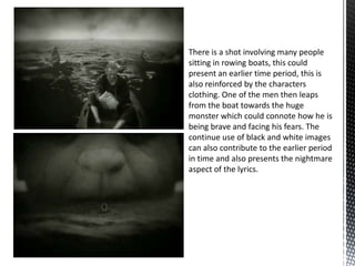 There is a shot involving many people
sitting in rowing boats, this could
present an earlier time period, this is
also reinforced by the characters
clothing. One of the men then leaps
from the boat towards the huge
monster which could connote how he is
being brave and facing his fears. The
continue use of black and white images
can also contribute to the earlier period
in time and also presents the nightmare
aspect of the lyrics.
 
