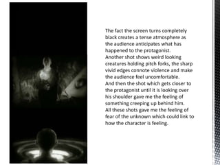 The fact the screen turns completely
black creates a tense atmosphere as
the audience anticipates what has
happened to the protagonist.
Another shot shows weird looking
creatures holding pitch forks, the sharp
vivid edges connote violence and make
the audience feel uncomfortable.
And then the shot which gets closer to
the protagonist until it is looking over
his shoulder gave me the feeling of
something creeping up behind him.
All these shots gave me the feeling of
fear of the unknown which could link to
how the character is feeling.
 