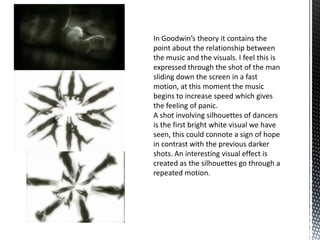 In Goodwin’s theory it contains the
point about the relationship between
the music and the visuals. I feel this is
expressed through the shot of the man
sliding down the screen in a fast
motion, at this moment the music
begins to increase speed which gives
the feeling of panic.
A shot involving silhouettes of dancers
is the first bright white visual we have
seen, this could connote a sign of hope
in contrast with the previous darker
shots. An interesting visual effect is
created as the silhouettes go through a
repeated motion.
 