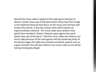 Overall this music video is typical of the indie genre because its
doesn’t contain close ups of the band which shows how their image
is not important because they focus on the music and not how well
known they will be. It also has unique shots which express an
experimentation element. The music video also contains most
points from Goodwin’s theory. However, goes against the point
about close ups of the band. I feel this music video will relate to our
music video because of the same genre and not containing shots of
the bands image, the video also contains unrealistic aspects such as
a giant monster, this will also reflect in our music video as we will be
having moving play dough.
 