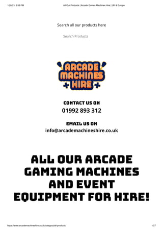 1/26/23, 3:56 PM All Our Products | Arcade Games Machines Hire | UK & Europe
https://www.arcademachineshire.co.uk/category/all-products 1/27
Search all our products here
Search Products
contact us on
01992 893 312
email us on
info@arcademachineshire.co.uk
ALL OUR ARCADE
GAMING MACHINES
AND EVENT
EQUIPMENT FOR HIRE!
 