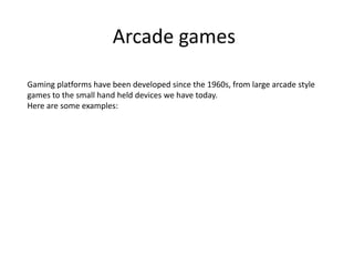 Arcade games
Gaming platforms have been developed since the 1960s, from large arcade style
games to the small hand held devices we have today.
Here are some examples:
 